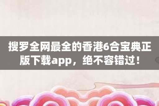 搜罗全网最全的香港6合宝典正版下载app，绝不容错过！