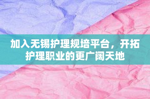 加入无锡护理规培平台，开拓护理职业的更广阔天地