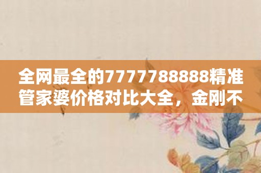 全网最全的7777788888精准管家婆价格对比大全，金刚不怕打铁块！