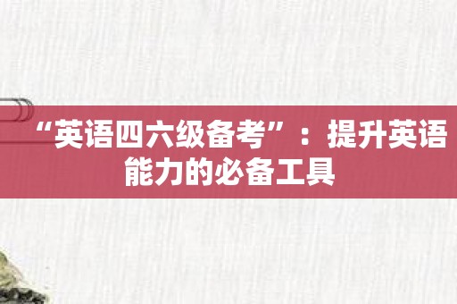 “英语四六级备考”：提升英语能力的必备工具