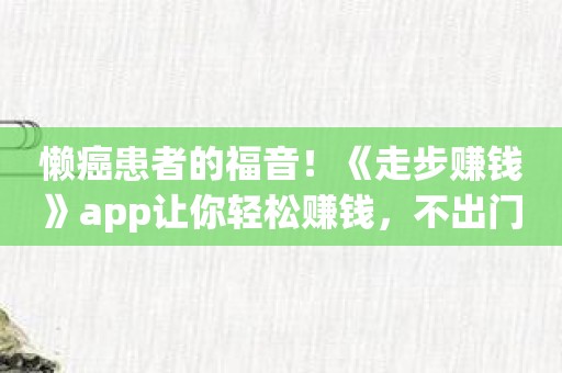 懒癌患者的福音！《走步赚钱》app让你轻松赚钱，不出门也能致富！