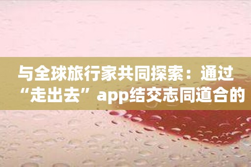 与全球旅行家共同探索：通过“走出去”app结交志同道合的朋友