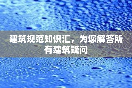 建筑规范知识汇，为您解答所有建筑疑问