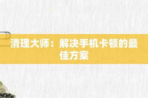 清理大师：解决手机卡顿的最佳方案