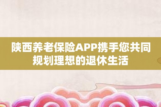 陕西养老保险APP携手您共同规划理想的退休生活