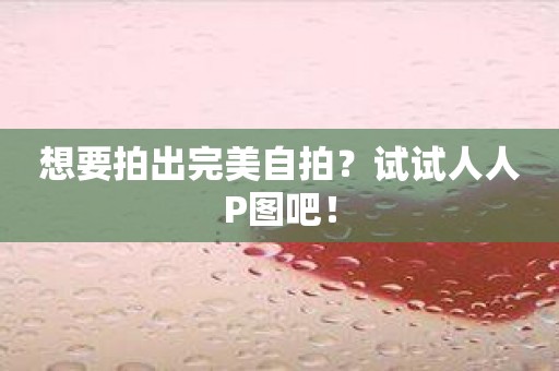 想要拍出完美自拍？试试人人P图吧！