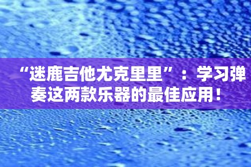 “迷鹿吉他尤克里里”：学习弹奏这两款乐器的最佳应用！