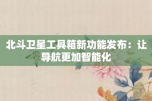 北斗卫星工具箱新功能发布：让导航更加智能化