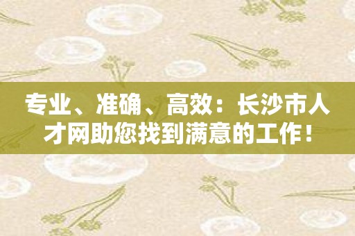 专业、准确、高效：长沙市人才网助您找到满意的工作！