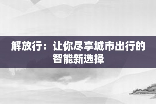 解放行：让你尽享城市出行的智能新选择