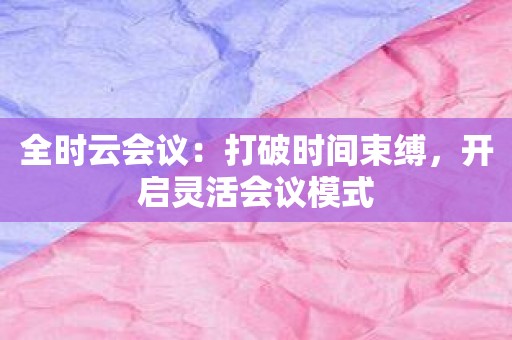 全时云会议：打破时间束缚，开启灵活会议模式