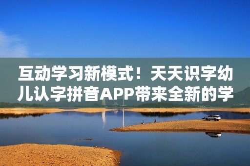 互动学习新模式！天天识字幼儿认字拼音APP带来全新的学习体验