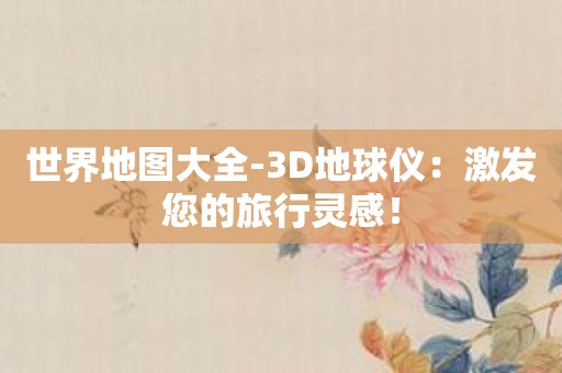 世界地图大全-3D地球仪：激发您的旅行灵感！